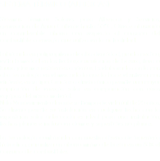 SISTEMA TÉRMICO (ALBERCAS) Sistemas Térmicos Solares para Albercas y Servicios, generación de Agua Caliente hasta 55ºC. Ofrece al usuario un considerable ahorro con respecto al consumo del combustible o energía que utiliza en la actualidad. Fabricado en polipropileno de alta dencidad, grado medico, evita humedad en los techos,acumulación de basura, flora o fauna y los mas resistentes a vientos. Es elaborado con la mas alta tecnología en el mercado lo que lo hace el sistema mas eficiente, en su tipo. Gracias a diseño único permite una mayor capitación de energía solar en comparación con otros equipos del mismo material. Nulo Mantenimiento durante su tiempo de vida útil de 25 años. Su diseño permite su instalación en cualquier techo con la exposición solar adecuada es ideal para una instalación, techos planos e incluso en domos y superficies no planas. La tecnología combinada con nuestro diseño de ingeniería hidraulico, garantiza un ahorro minimo de hasta en un 80% el consumo de combustibles. 